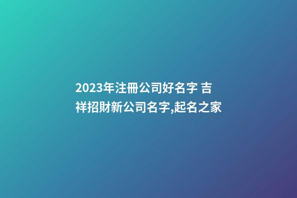 2023年注冊公司好名字 吉祥招財新公司名字,起名之家-第1張-公司起名-玄機(jī)派
